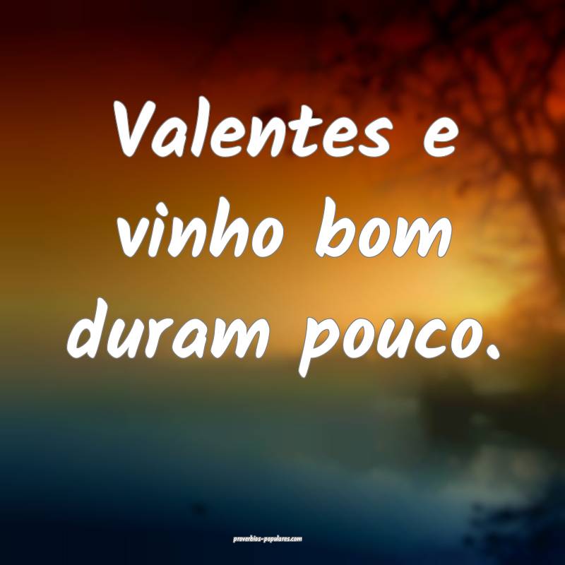 Valentes e vinho bom duram pouco.
...
