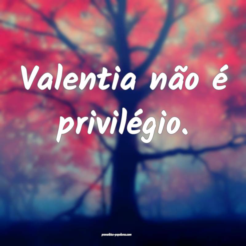 Valentia não é privilégio.
...