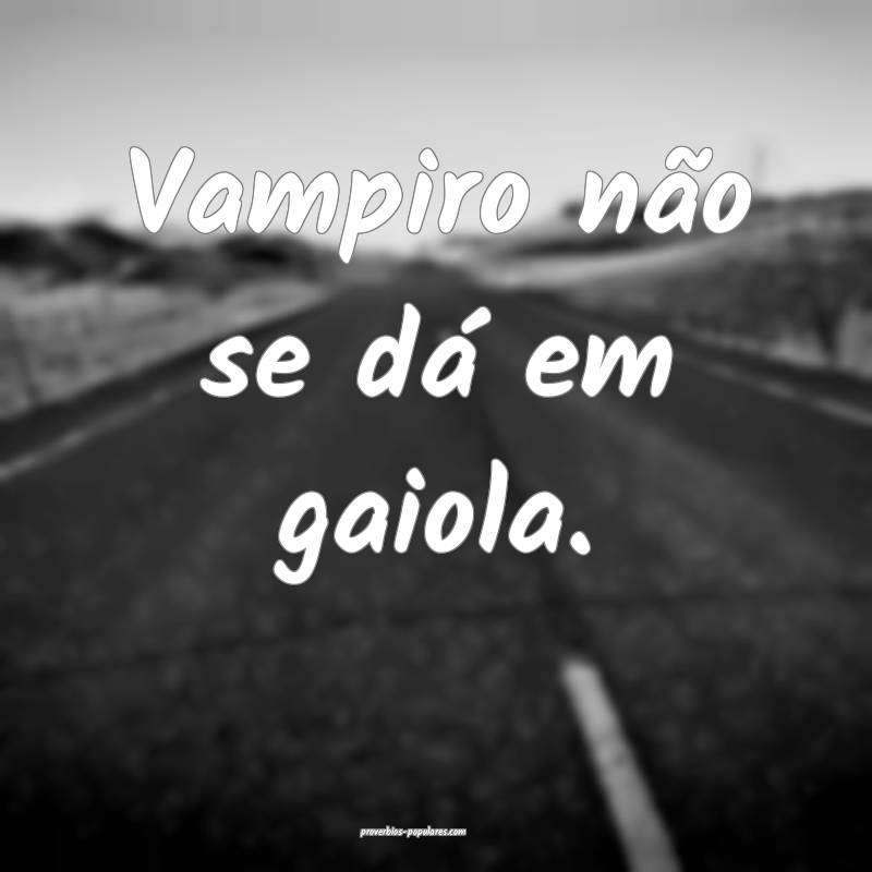 Vampiro não se dá em gaiola.
...