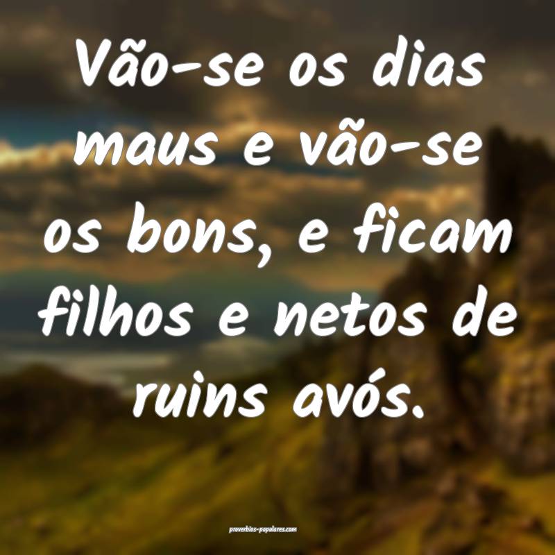 Vão-se os dias maus e vão-se os bons, e ficam filhos e netos de ruin...