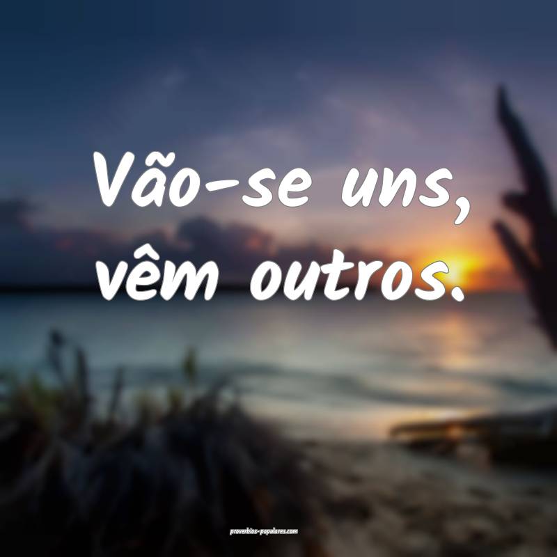 Vão-se uns, vêm outros.
 ...