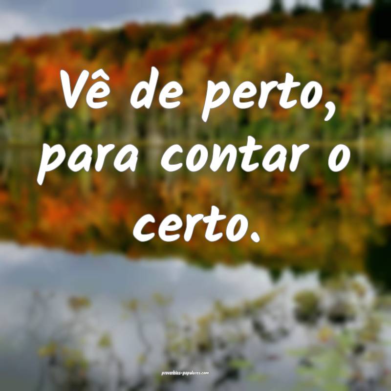 Vê de perto, para contar o certo.
 ...