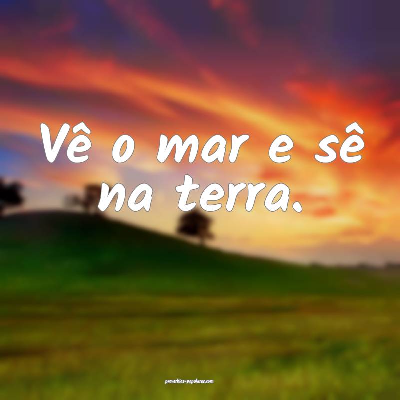 Vê o mar e sê na terra.
 ...