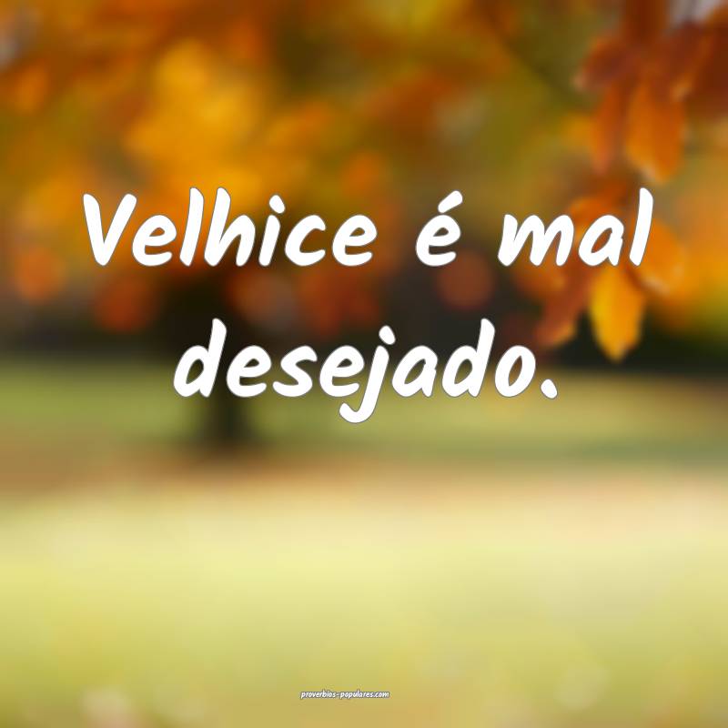 Velhice é mal desejado.
 ...