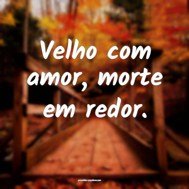 Velho com amor, morte em redor.
...