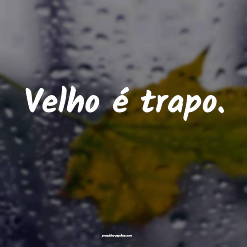 Velho é trapo.
...