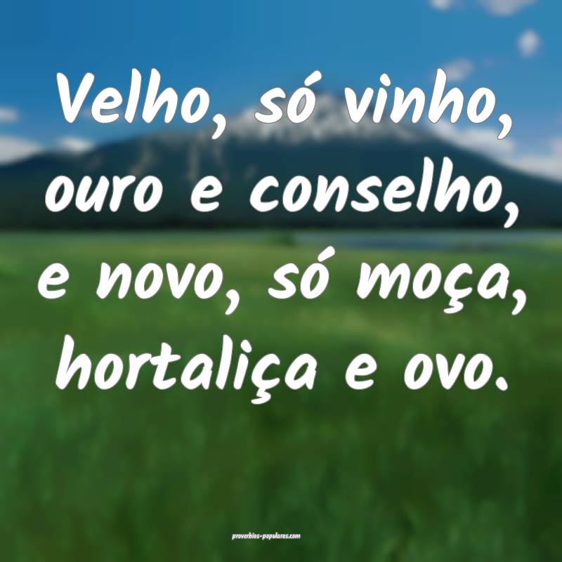 Velho, só vinho, ouro e conselho, e novo, só moça, hortaliça e ovo...