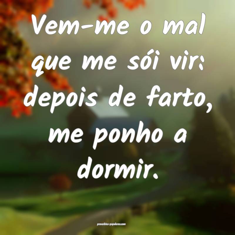 Vem-me o mal que me sói vir: depois de farto, me ponho a dormir.
...