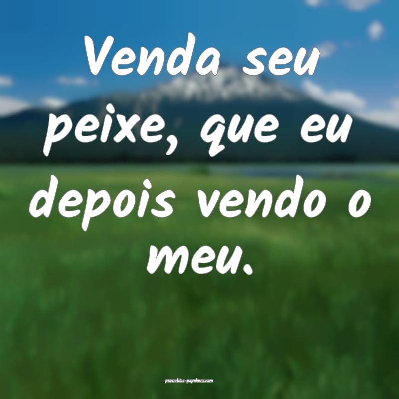 Venda seu peixe, que eu depois vendo o meu.
 ...