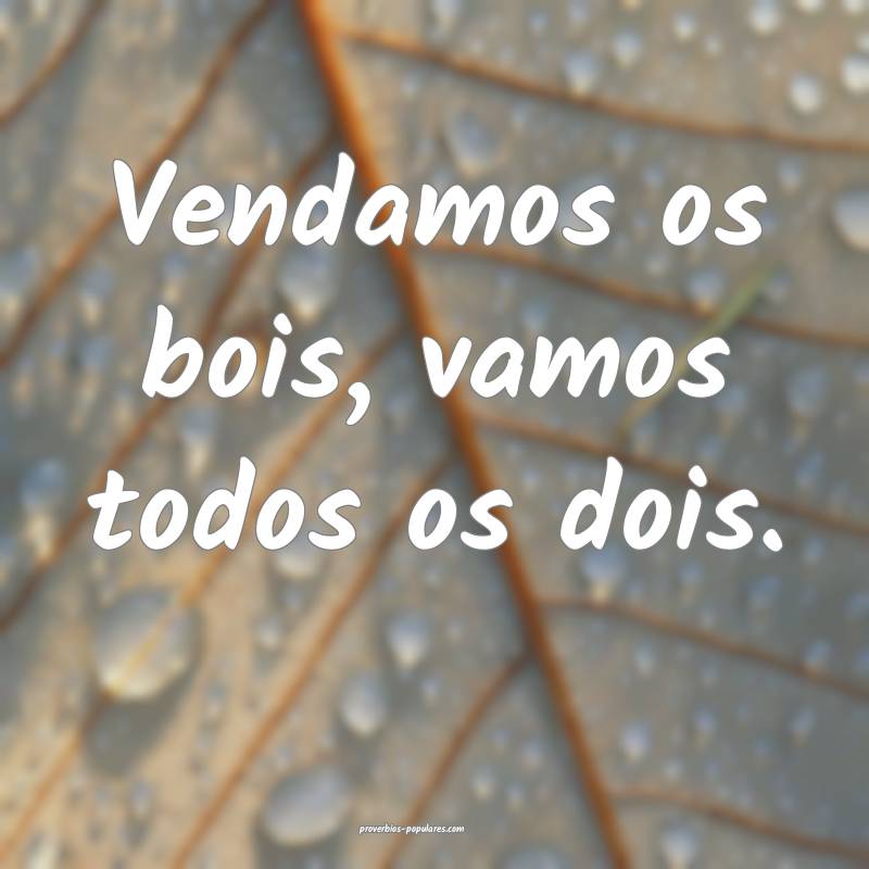 Vendamos os bois, vamos todos os dois.
 ...
