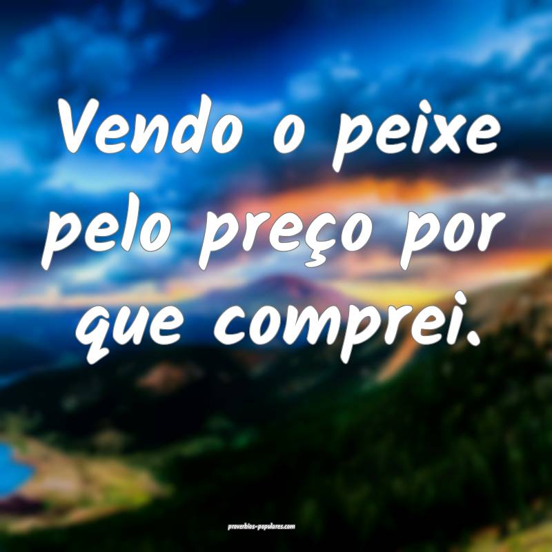 Vendo o peixe pelo preço por que comprei.
...