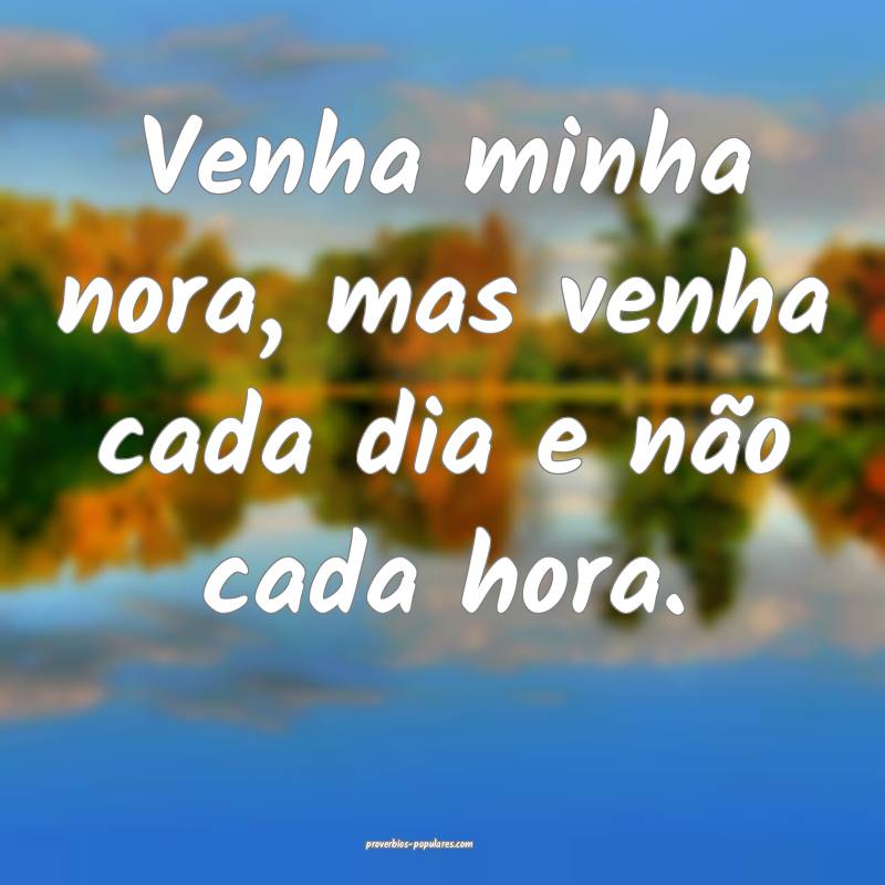Venha minha nora, mas venha cada dia e não cada hora.
...