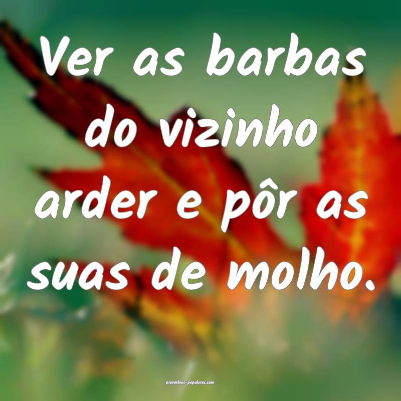 Ver as barbas do vizinho arder e pôr as suas de molho.
...