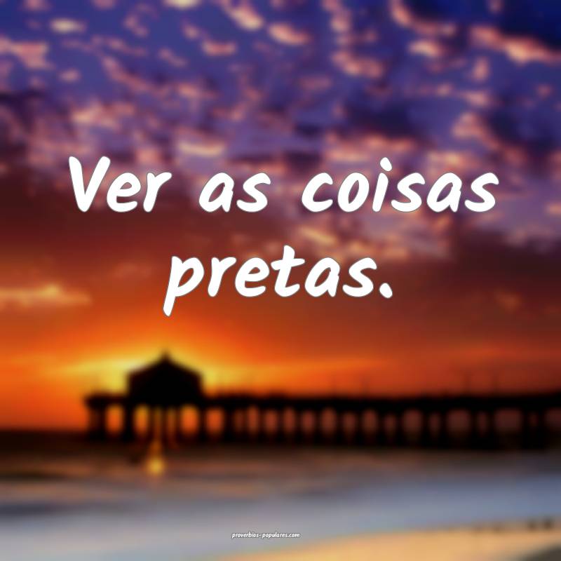 Ver as coisas pretas.
 ...