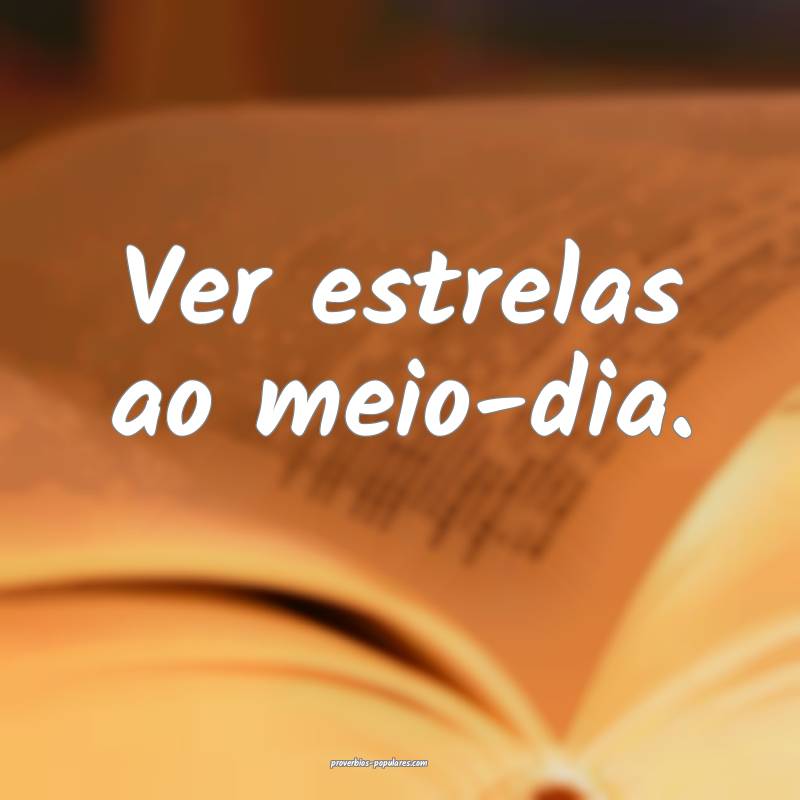 Ver estrelas ao meio-dia.
...
