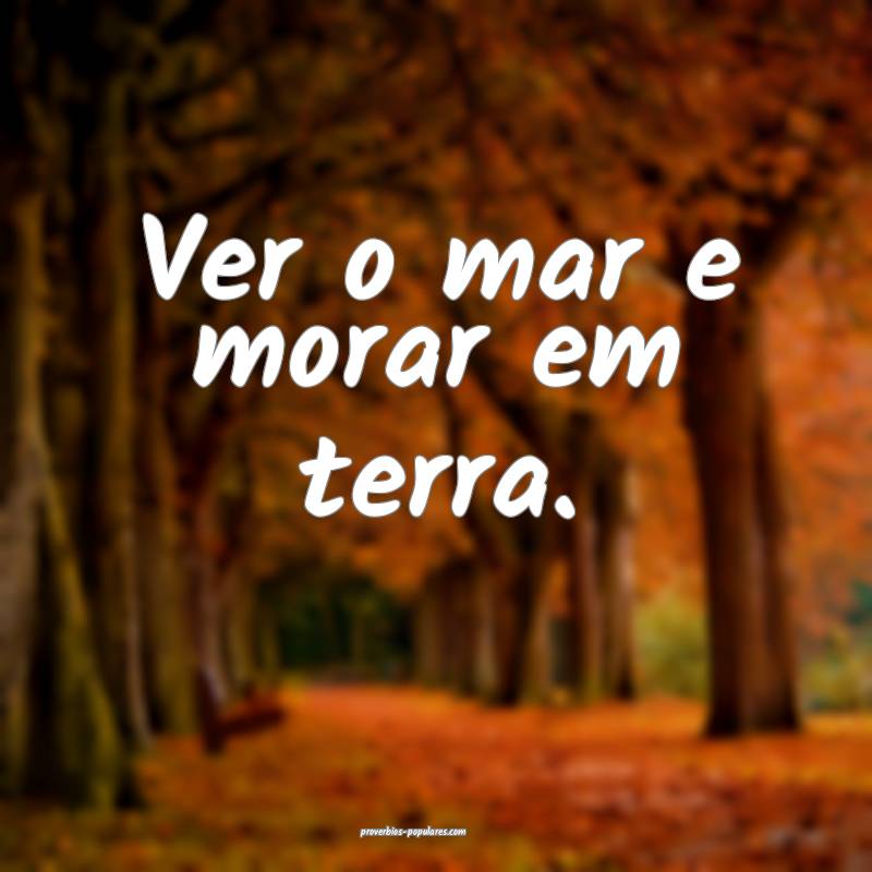 Ver o mar e morar em terra.
...