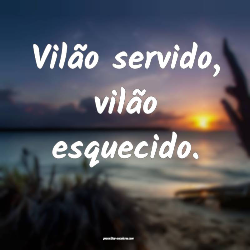Vilão servido, vilão esquecido.
 ...