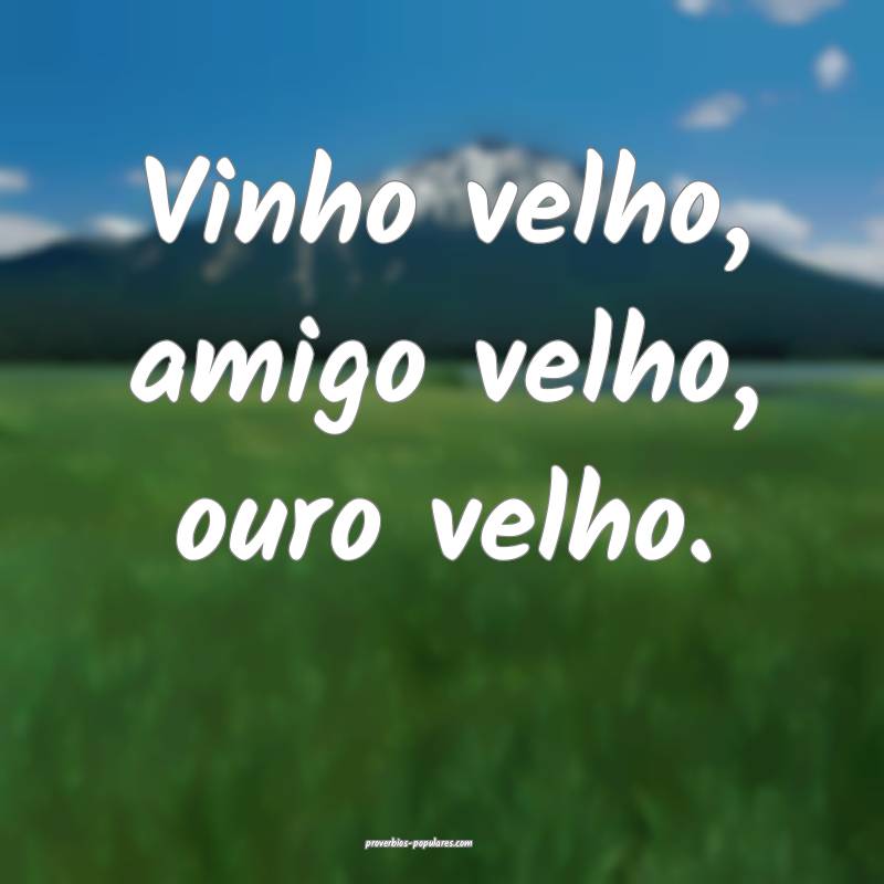 Vinho velho, amigo velho, ouro velho.
...