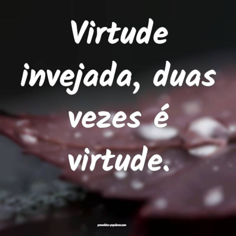Virtude invejada, duas vezes é virtude.
...
