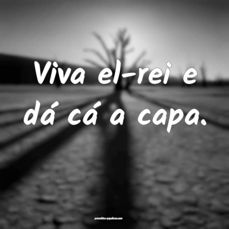 Viva el-rei e dá cá a capa.
...