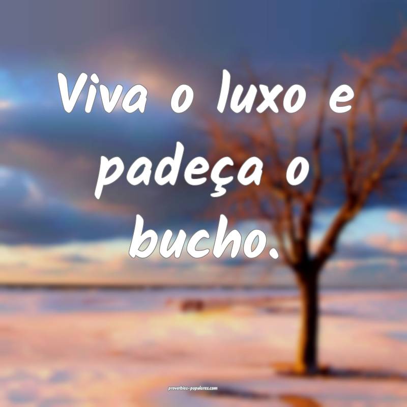 Viva o luxo e padeça o bucho.
...