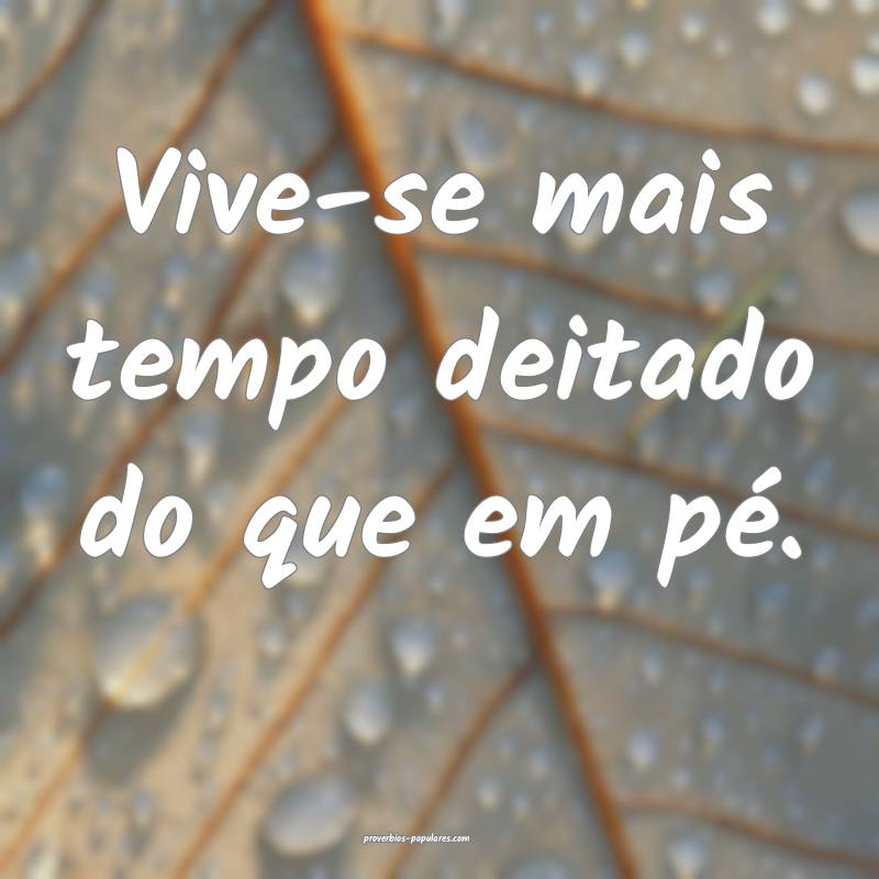 Vive-se mais tempo deitado do que em pé.
 ...