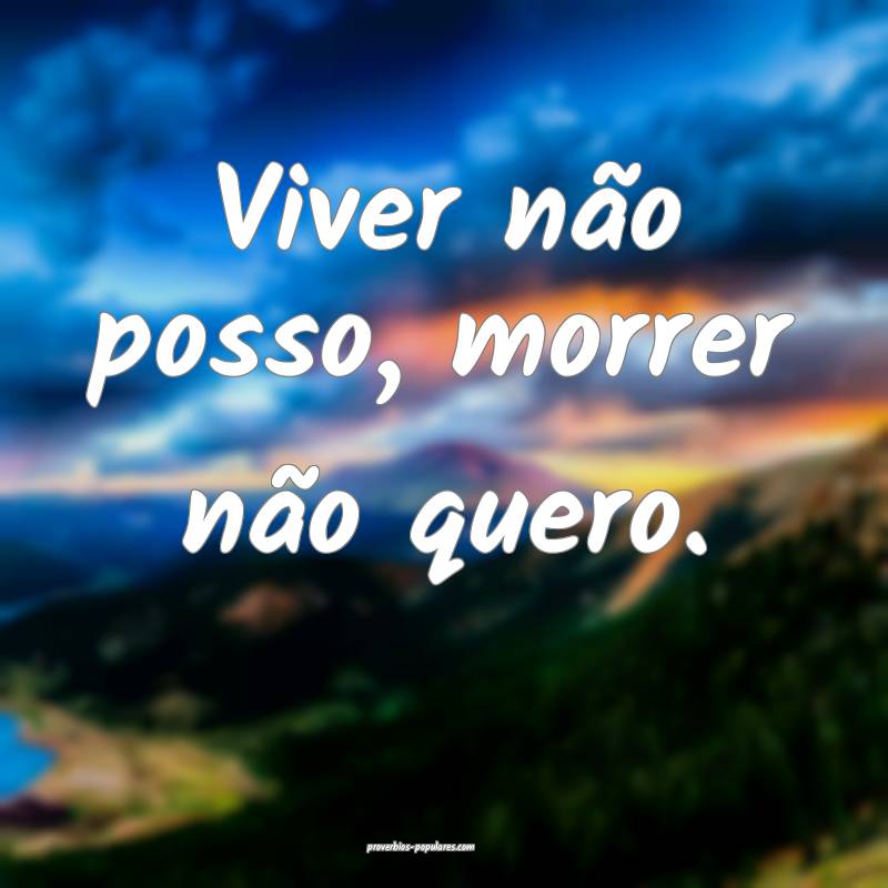 Viver não posso, morrer não quero.
 ...