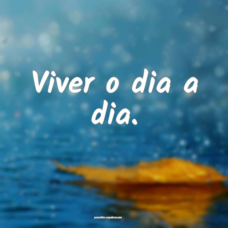 Viver o dia a dia.
 ...