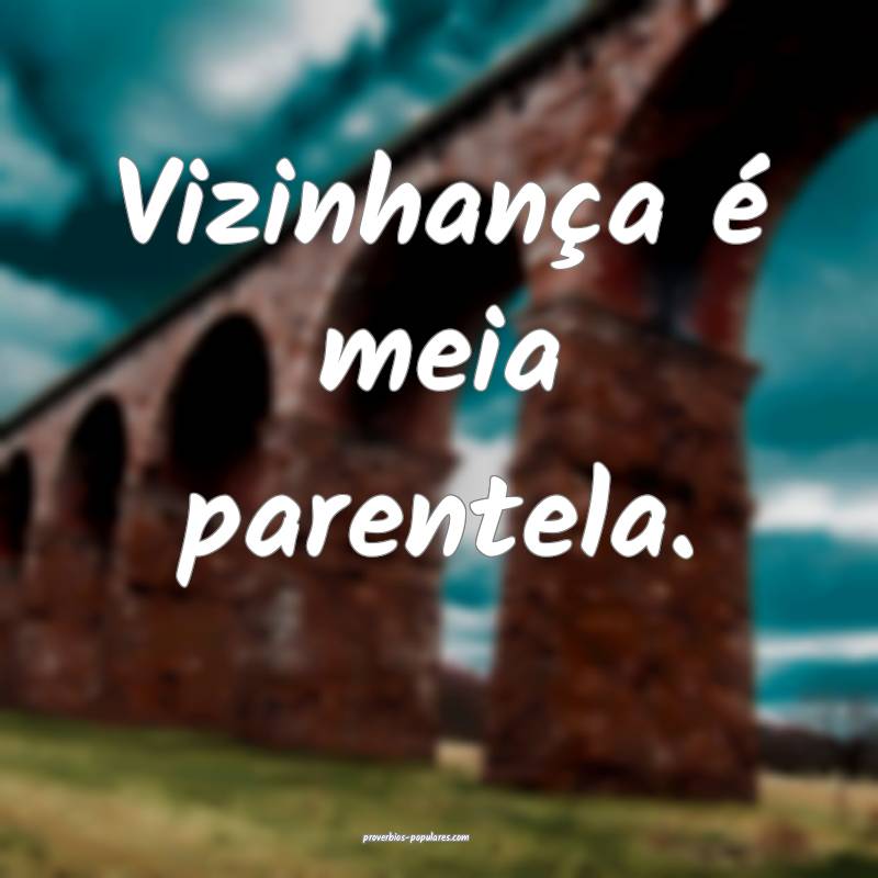 Vizinhança é meia parentela.
 ...