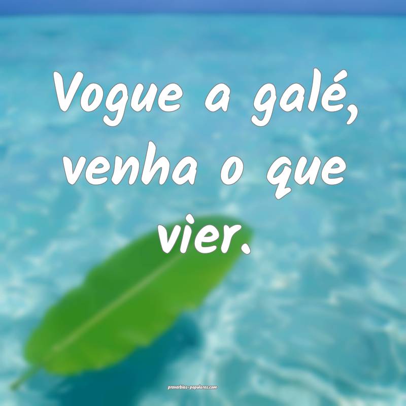 Vogue a galé, venha o que vier.
...