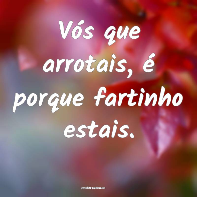 Vós que arrotais, é porque fartinho estais.
 ...