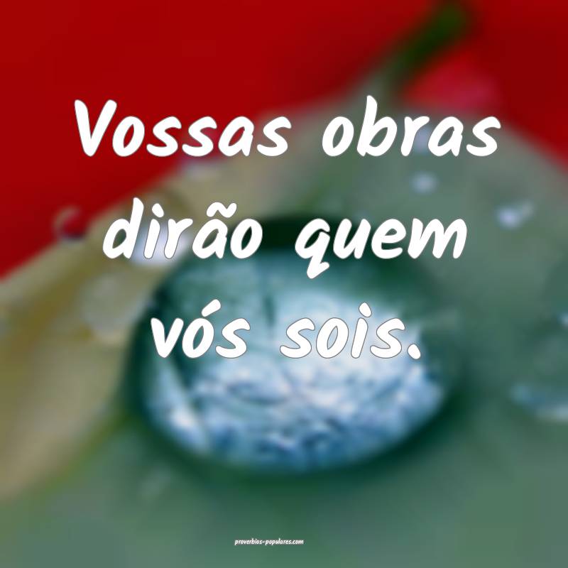 Vossas obras dirão quem vós sois.
...