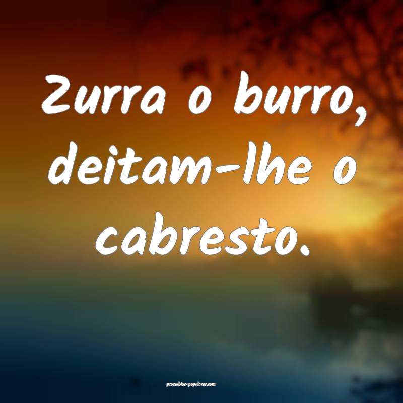 Zurra o burro, deitam-lhe o cabresto.
...