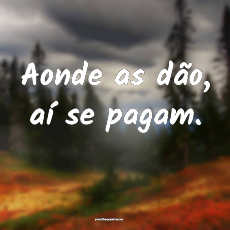 Aonde as dão, aí se pagam.
...
