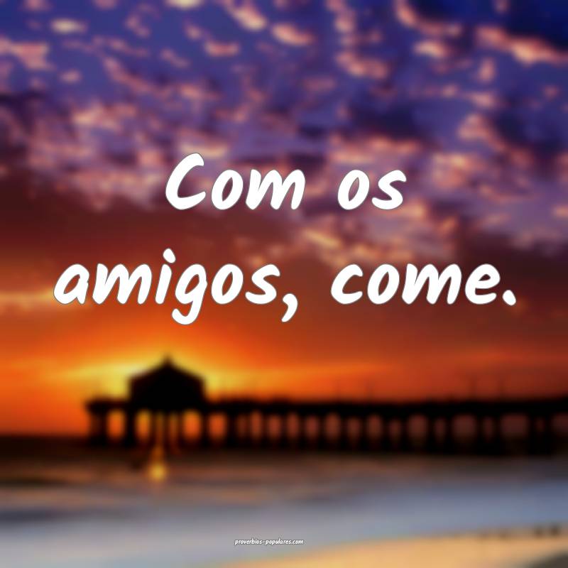 Com os amigos, come.
...