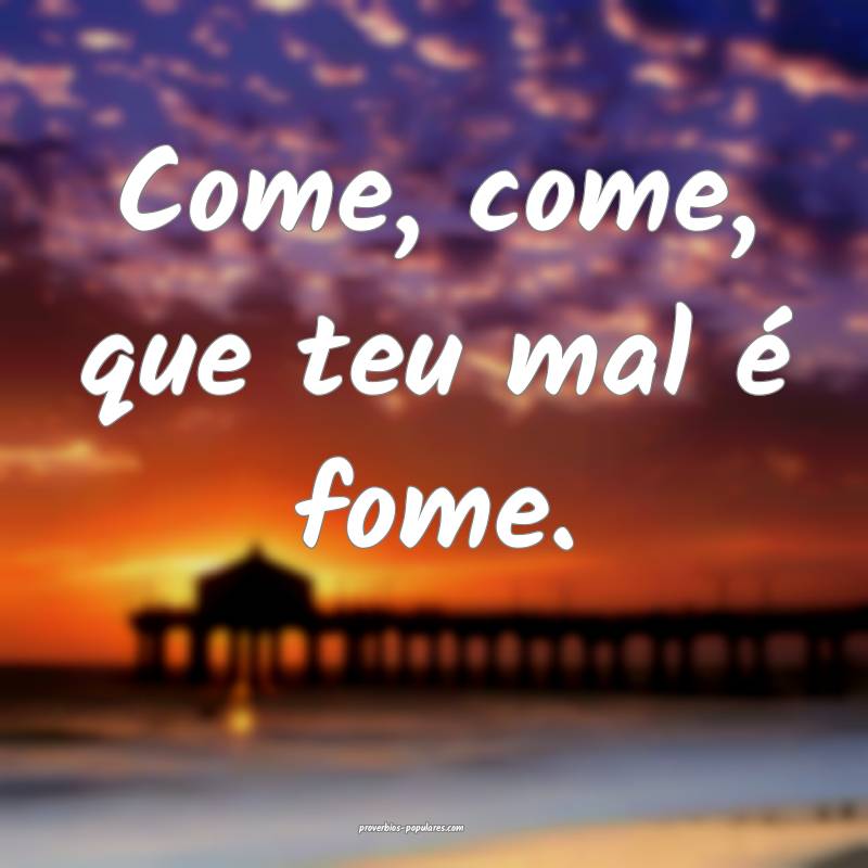 Come, come, que teu mal é fome.
 ...
