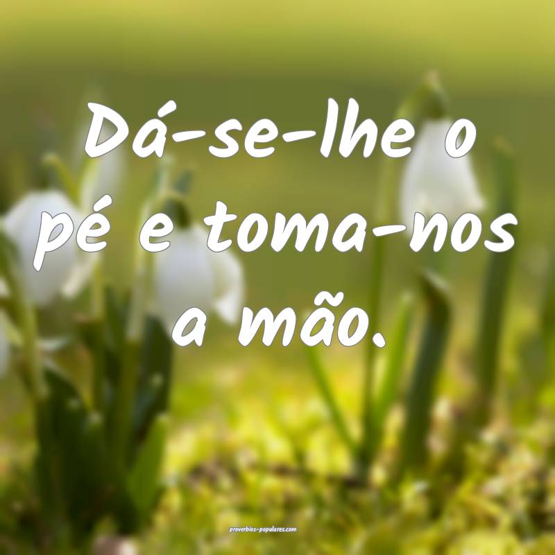 Dá-se-lhe o pé e toma-nos a mão.
...