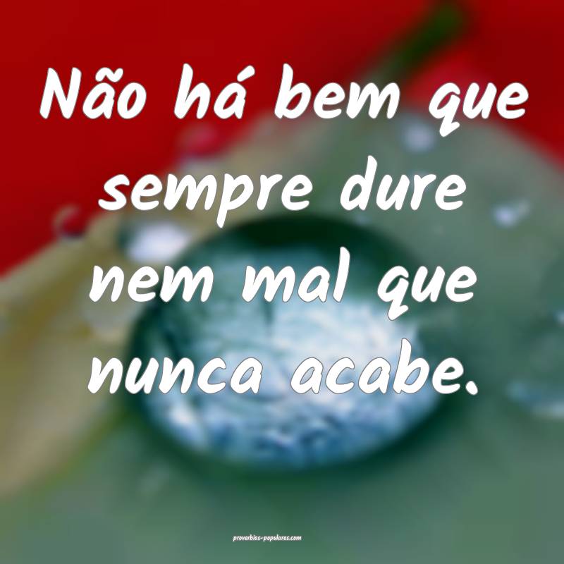 Não há bem que sempre dure nem mal que nunca acabe.
...
