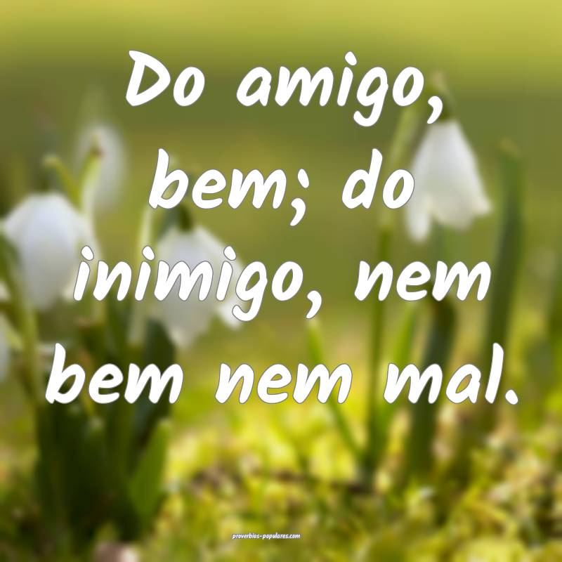 Do amigo, bem; do inimigo, nem bem nem mal.
...