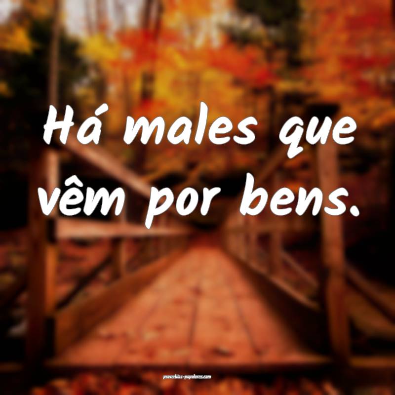Há males que vêm por bens.
...