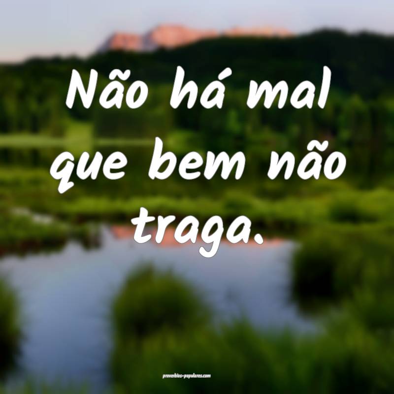 Não há mal que bem não traga.
...