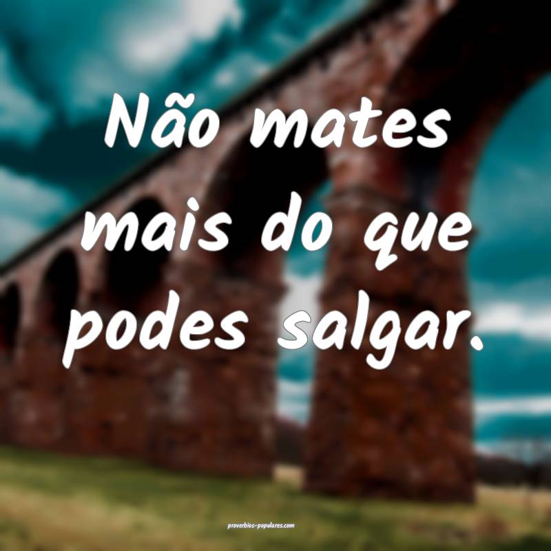 Não mates mais do que podes salgar.
...