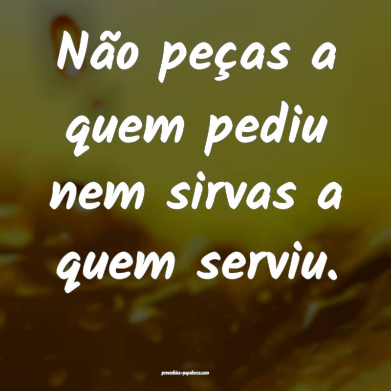 Não peças a quem pediu nem sirvas a quem serviu.
...