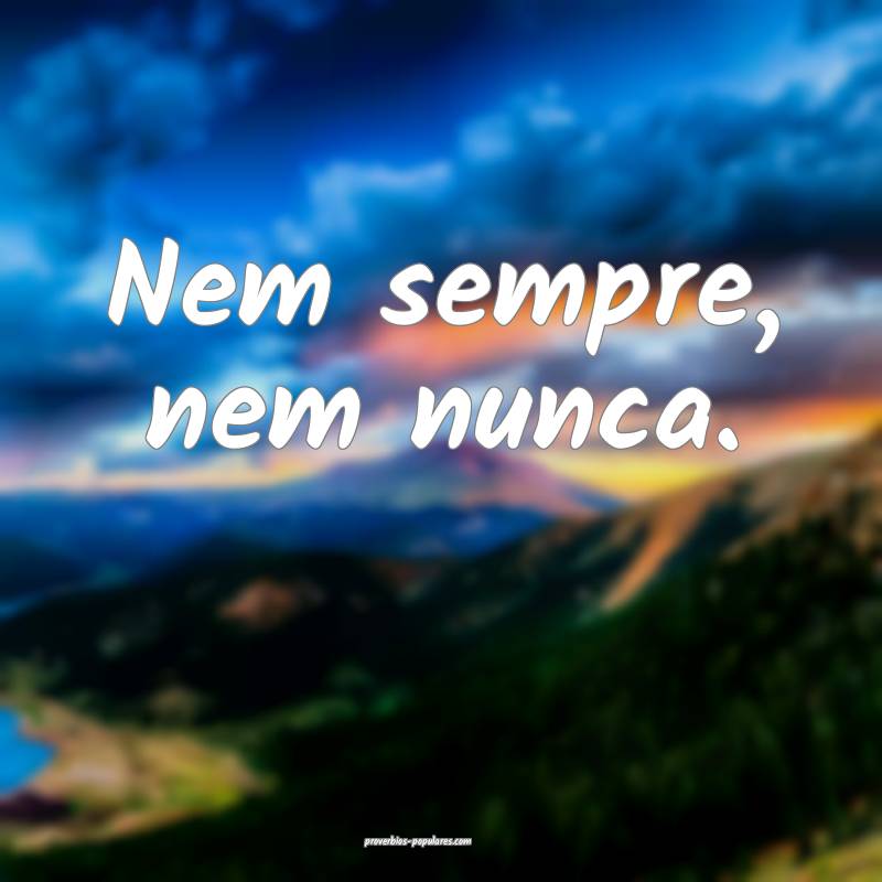 Nem sempre, nem nunca.
...