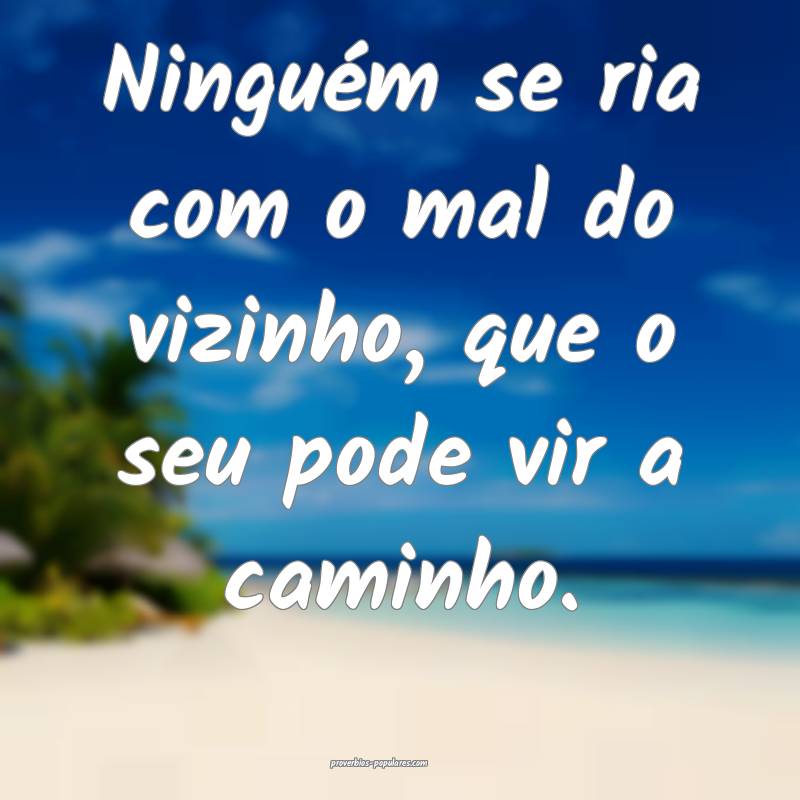Ninguém se ria com o mal do vizinho, que o seu pode vir a caminho.
...