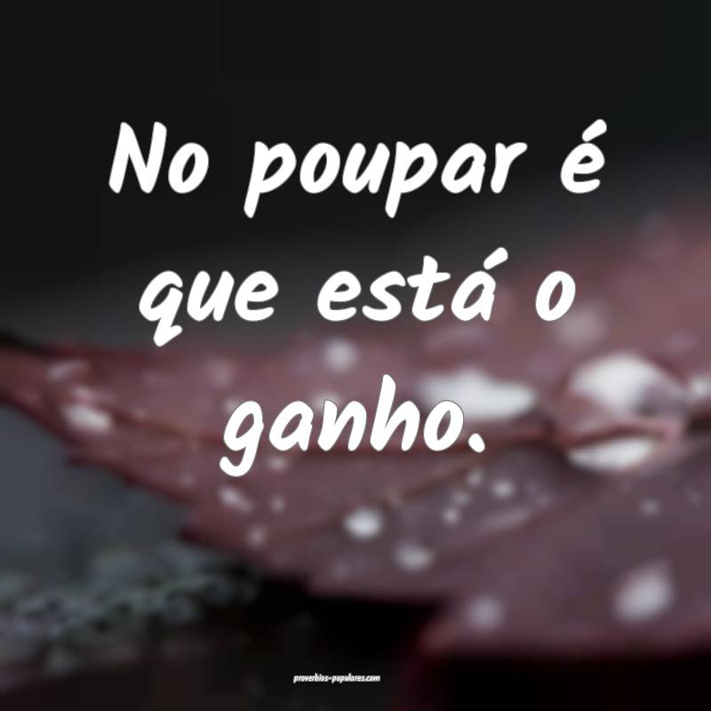 No poupar é que está o ganho.
...