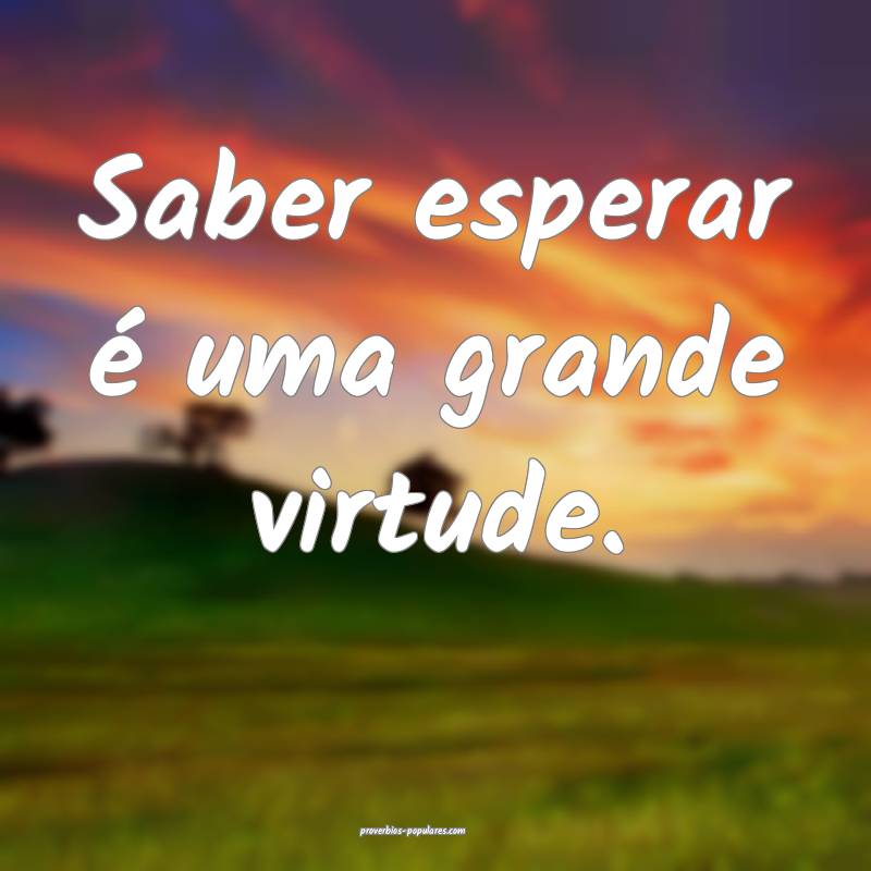 Saber esperar é uma grande virtude.
...