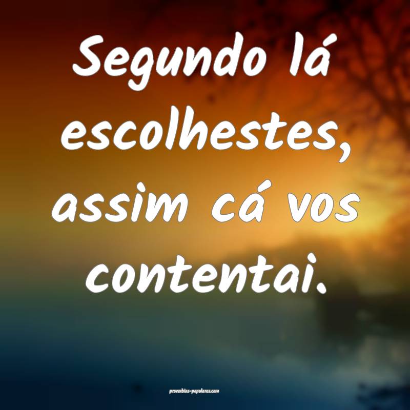 Segundo lá escolhestes, assim cá vos contentai.
 ...