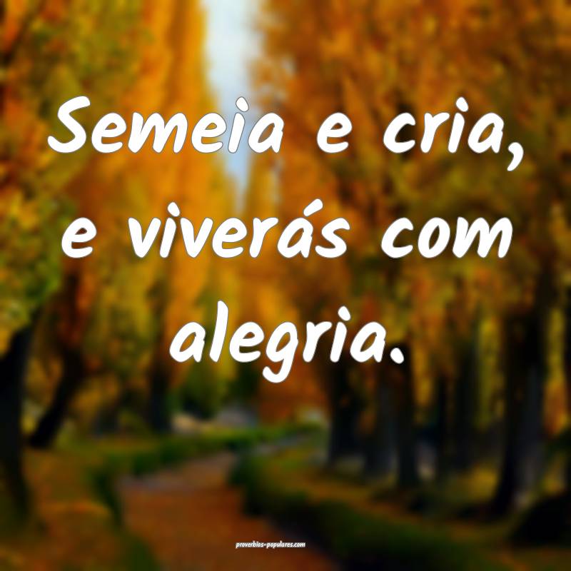 Semeia e cria, e viverás com alegria.
...