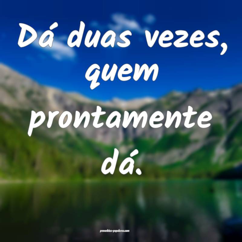 Dá duas vezes, quem prontamente dá.
...